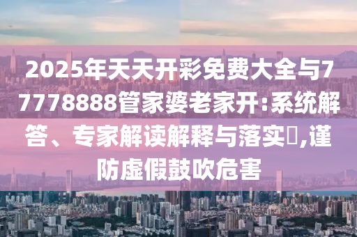 2025年天天开彩免费大全与77778888管家婆老家开:系统解答、专家解读解释与落实​,谨防虚假鼓吹危害